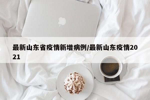最新山东省疫情新增病例/最新山东疫情2021