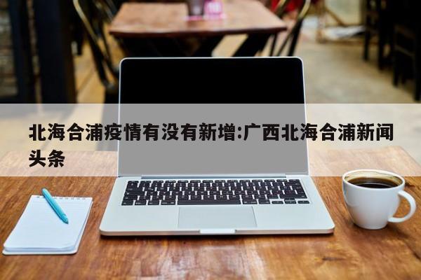 北海合浦疫情有没有新增:广西北海合浦新闻头条