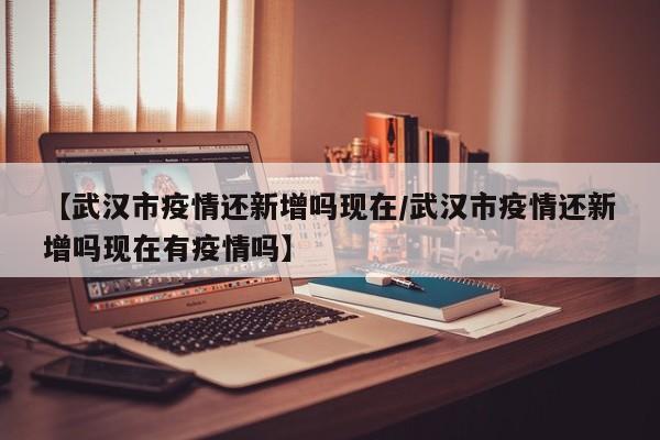 【武汉市疫情还新增吗现在/武汉市疫情还新增吗现在有疫情吗】