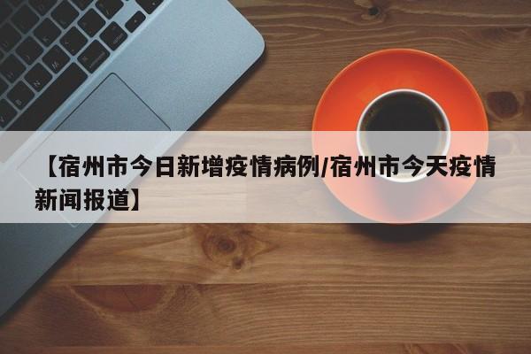 【宿州市今日新增疫情病例/宿州市今天疫情新闻报道】