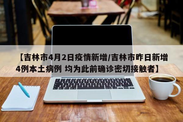 【吉林市4月2日疫情新增/吉林市昨日新增4例本土病例 均为此前确诊密切接触者】