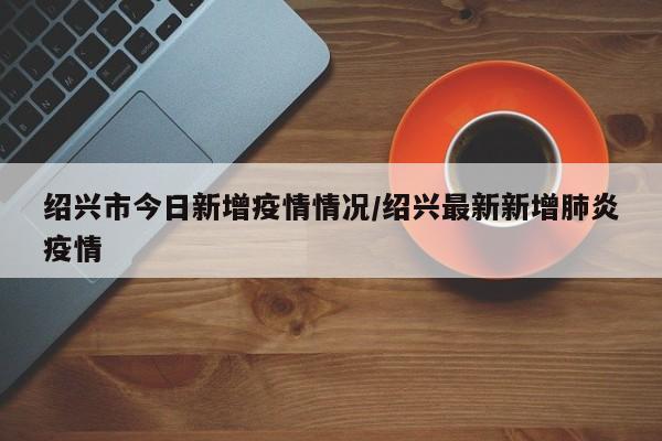 绍兴市今日新增疫情情况/绍兴最新新增肺炎疫情
