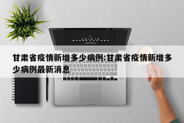 甘肃省疫情新增多少病例:甘肃省疫情新增多少病例最新消息