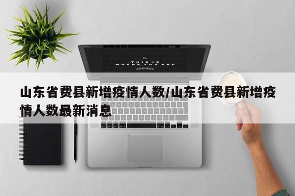 山东省费县新增疫情人数/山东省费县新增疫情人数最新消息