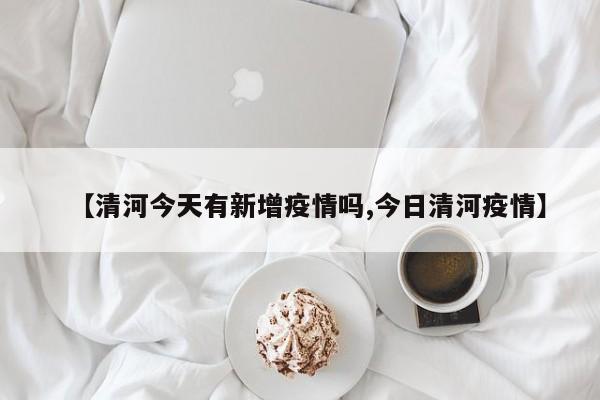 【清河今天有新增疫情吗,今日清河疫情】