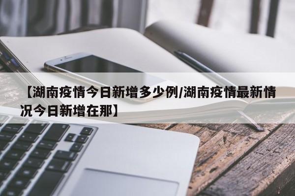 【湖南疫情今日新增多少例/湖南疫情最新情况今日新增在那】