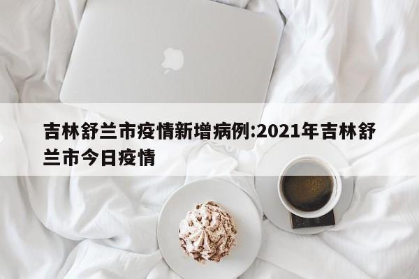 吉林舒兰市疫情新增病例:2021年吉林舒兰市今日疫情