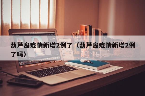 葫芦岛疫情新增2例了（葫芦岛疫情新增2例了吗）