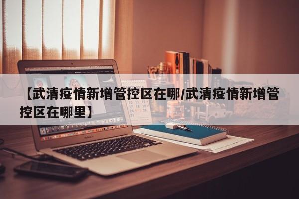 【武清疫情新增管控区在哪/武清疫情新增管控区在哪里】