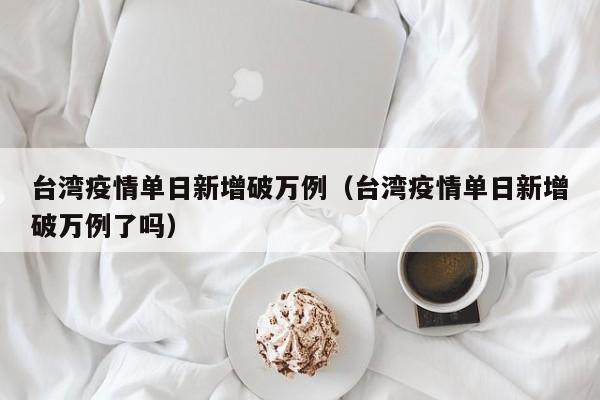 台湾疫情单日新增破万例（台湾疫情单日新增破万例了吗）