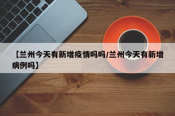 【兰州今天有新增疫情吗吗/兰州今天有新增病例吗】