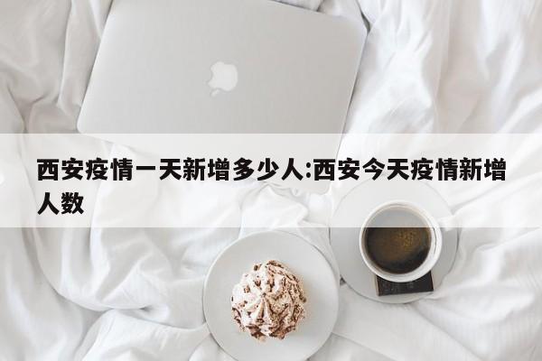 西安疫情一天新增多少人:西安今天疫情新增人数