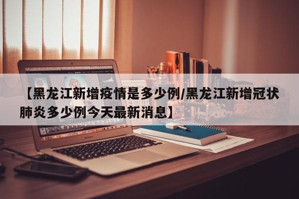 【黑龙江新增疫情是多少例/黑龙江新增冠状肺炎多少例今天最新消息】