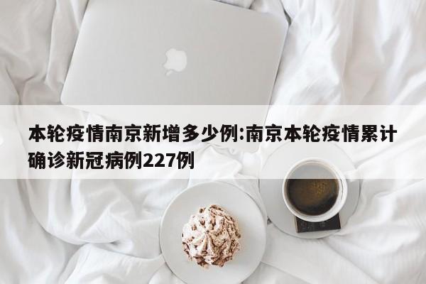 本轮疫情南京新增多少例:南京本轮疫情累计确诊新冠病例227例