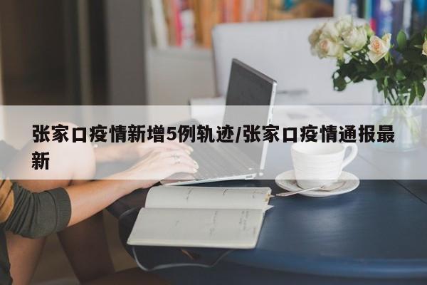 张家口疫情新增5例轨迹/张家口疫情通报最新