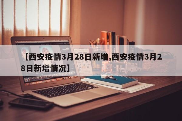 【西安疫情3月28日新增,西安疫情3月28日新增情况】