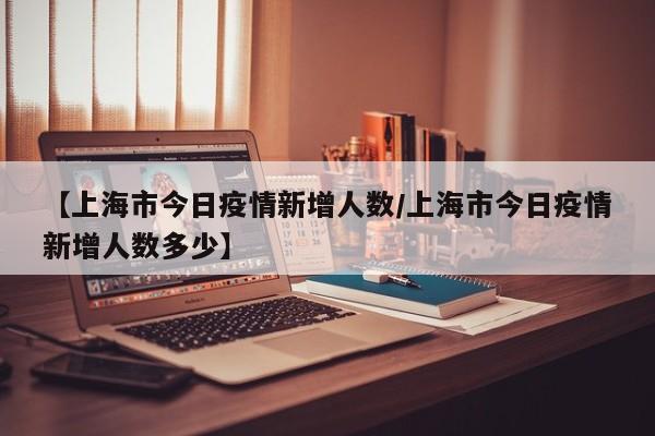 【上海市今日疫情新增人数/上海市今日疫情新增人数多少】