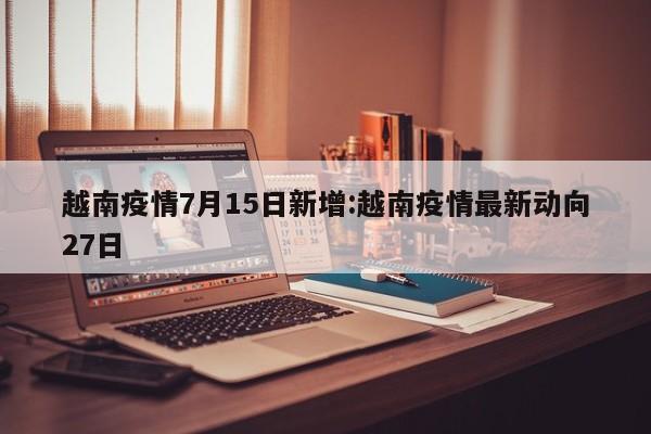 越南疫情7月15日新增:越南疫情最新动向27日