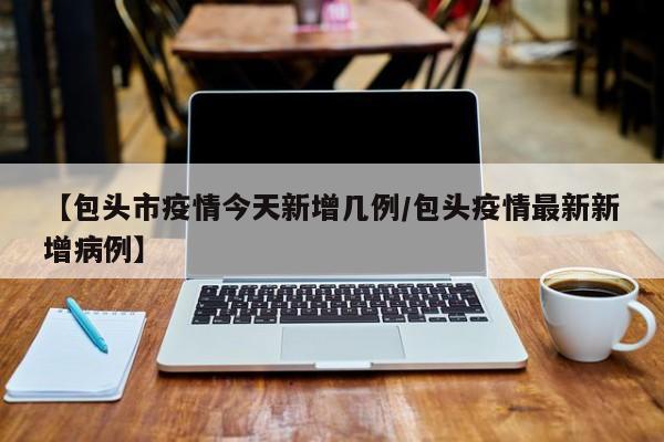 【包头市疫情今天新增几例/包头疫情最新新增病例】
