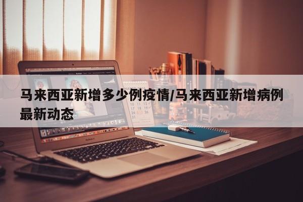马来西亚新增多少例疫情/马来西亚新增病例最新动态