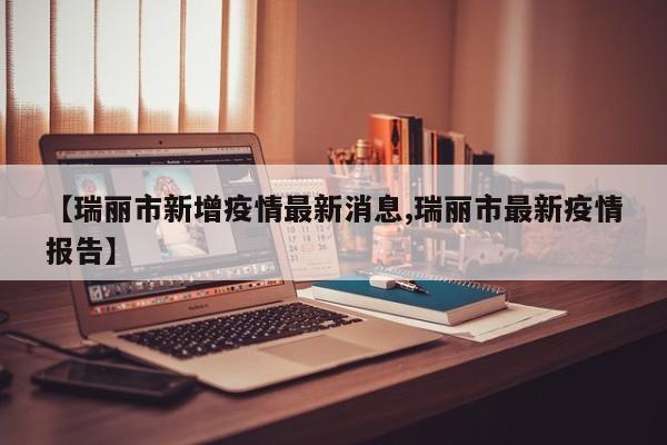【瑞丽市新增疫情最新消息,瑞丽市最新疫情报告】