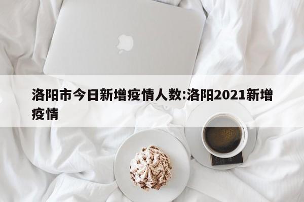 洛阳市今日新增疫情人数:洛阳2021新增疫情