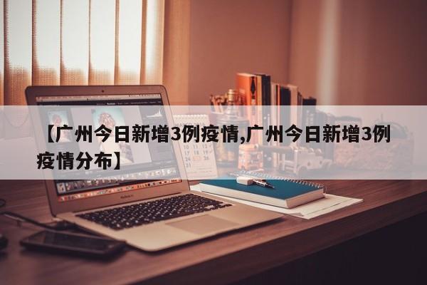 【广州今日新增3例疫情,广州今日新增3例疫情分布】