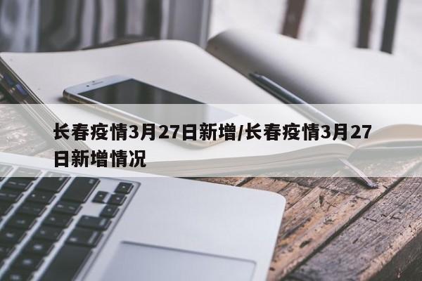长春疫情3月27日新增/长春疫情3月27日新增情况