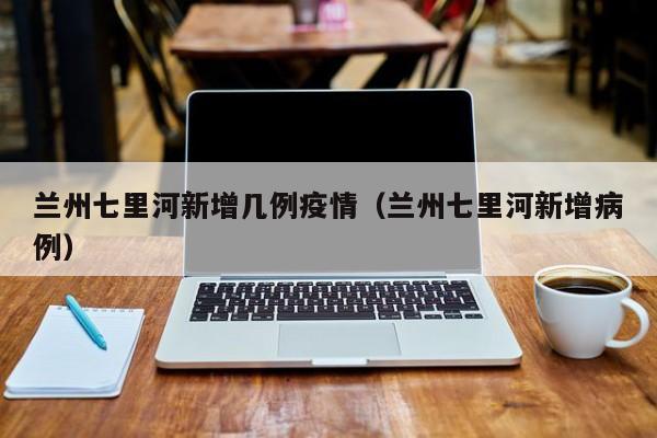 兰州七里河新增几例疫情（兰州七里河新增病例）