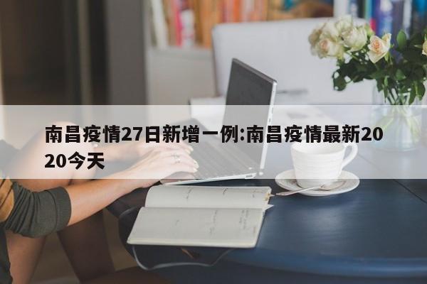 南昌疫情27日新增一例:南昌疫情最新2020今天