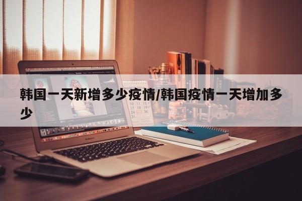 韩国一天新增多少疫情/韩国疫情一天增加多少