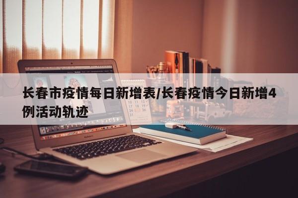 长春市疫情每日新增表/长春疫情今日新增4例活动轨迹