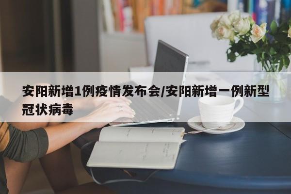 安阳新增1例疫情发布会/安阳新增一例新型冠状病毒