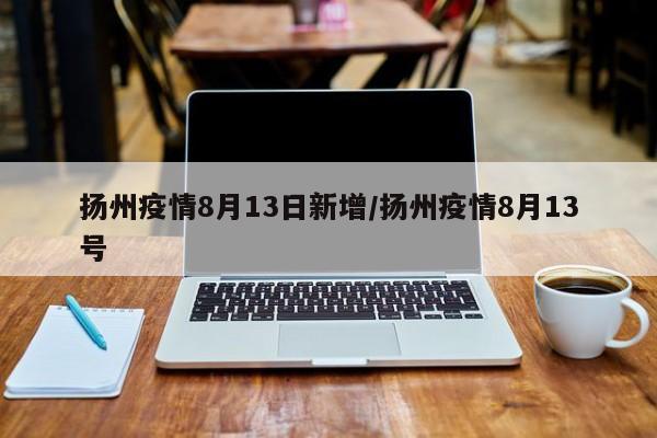 扬州疫情8月13日新增/扬州疫情8月13号
