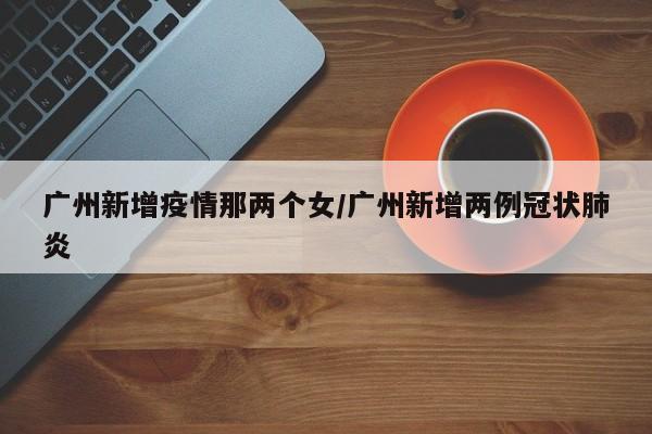 广州新增疫情那两个女/广州新增两例冠状肺炎