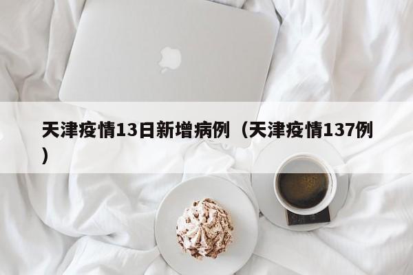 天津疫情13日新增病例（天津疫情137例）