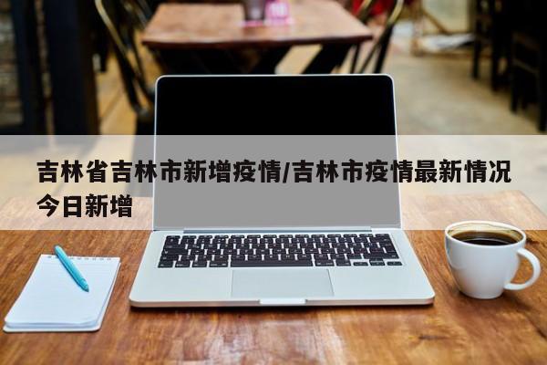 吉林省吉林市新增疫情/吉林市疫情最新情况今日新增