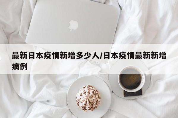 最新日本疫情新增多少人/日本疫情最新新增病例