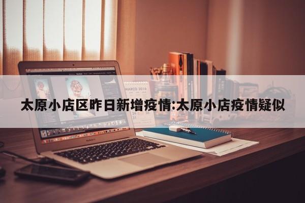 太原小店区昨日新增疫情:太原小店疫情疑似