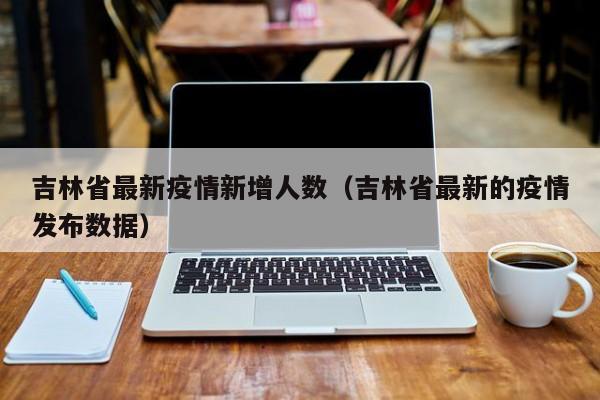 吉林省最新疫情新增人数（吉林省最新的疫情发布数据）