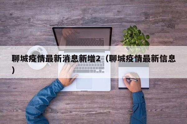 聊城疫情最新消息新增2（聊城疫情最新信息）