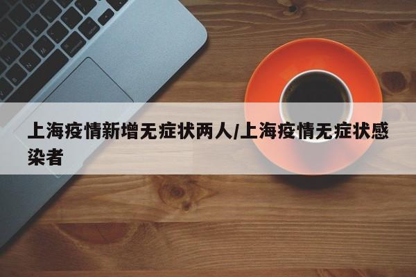 上海疫情新增无症状两人/上海疫情无症状感染者